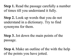 Step 1. Read the passage carefully a number
of times till you understand it fully.
Step 2. Look up words that you do not
understand in a dictionary. Try to find
synonyms for them.
Step 3. Jot down the main points of the
passage.
Step 4. Make an outline of the with the help
of the points you have jotted.
 
