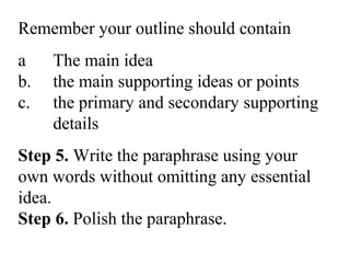 Remember your outline should contain
a The main idea
b. the main supporting ideas or points
c. the primary and secondary supporting
details
Step 5. Write the paraphrase using your
own words without omitting any essential
idea.
Step 6. Polish the paraphrase.
 