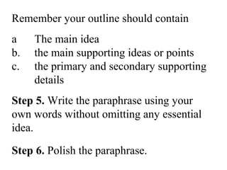 Remember your outline should contain
a The main idea
b. the main supporting ideas or points
c. the primary and secondary supporting
details
Step 5. Write the paraphrase using your
own words without omitting any essential
idea.
Step 6. Polish the paraphrase.
 