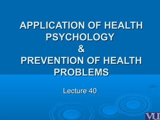 APPLICATION OF HEALTHAPPLICATION OF HEALTH
PSYCHOLOGYPSYCHOLOGY
&&
PREVENTION OF HEALTHPREVENTION OF HEALTH
PROBLEMSPROBLEMS
Lecture 40Lecture 40
 