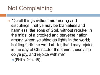 Not Complaining
 "Do all things without murmuring and
disputings: that ye may be blameless and
harmless, the sons of God, without rebuke, in
the midst of a crooked and perverse nation,
among whom ye shine as lights in the world;
holding forth the word of life; that I may rejoice
in the day of Christ...for the same cause also
do ye joy, and rejoice with me“
 (Philip. 2:14-18).
 