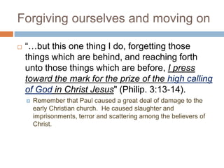 Forgiving ourselves and moving on
 “…but this one thing I do, forgetting those
things which are behind, and reaching forth
unto those things which are before, I press
toward the mark for the prize of the high calling
of God in Christ Jesus" (Philip. 3:13-14).
 Remember that Paul caused a great deal of damage to the
early Christian church. He caused slaughter and
imprisonments, terror and scattering among the believers of
Christ.
 