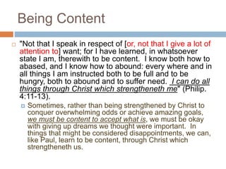 Being Content
 "Not that I speak in respect of [or, not that I give a lot of
attention to] want; for I have learned, in whatsoever
state I am, therewith to be content. I know both how to
abased, and I know how to abound: every where and in
all things I am instructed both to be full and to be
hungry, both to abound and to suffer need. I can do all
things through Christ which strengtheneth me" (Philip.
4:11-13).
 Sometimes, rather than being strengthened by Christ to
conquer overwhelming odds or achieve amazing goals,
we must be content to accept what is, we must be okay
with giving up dreams we thought were important. In
things that might be considered disappointments, we can,
like Paul, learn to be content, through Christ which
strengtheneth us.
 