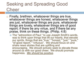 Seeking and Spreading Good
Cheer
 Finally, brethren, whatsoever things are true,
whatsoever things are honest, whatsoever things
are just, whatsoever things are pure, whatsoever
things are lovely, whatsoever things are of good
report; if there be any virtue, and if there be any
praise, think on these things. (Philip. 4:8)
 The "admonition of Paul," to use Joseph Smith's words,
was to think upon things that lift our hearts, that elevate
our spirits, things that are "true," "honest," "just," "pure,"
"of good report," "virtuous". We should focus on and
share news stories that are uplifting and
encouraging. We should actively seek to elevate those
around us with our good cheer. We should promote
happiness. We should be positive.
 
