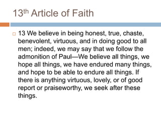 13th Article of Faith
 13 We believe in being honest, true, chaste,
benevolent, virtuous, and in doing good to all
men; indeed, we may say that we follow the
admonition of Paul—We believe all things, we
hope all things, we have endured many things,
and hope to be able to endure all things. If
there is anything virtuous, lovely, or of good
report or praiseworthy, we seek after these
things.
 