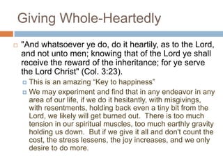 Giving Whole-Heartedly
 "And whatsoever ye do, do it heartily, as to the Lord,
and not unto men; knowing that of the Lord ye shall
receive the reward of the inheritance; for ye serve
the Lord Christ" (Col. 3:23).
 This is an amazing “Key to happiness”
 We may experiment and find that in any endeavor in any
area of our life, if we do it hesitantly, with misgivings,
with resentments, holding back even a tiny bit from the
Lord, we likely will get burned out. There is too much
tension in our spiritual muscles, too much earthly gravity
holding us down. But if we give it all and don't count the
cost, the stress lessens, the joy increases, and we only
desire to do more.
 