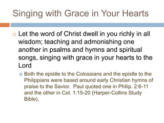 Singing with Grace in Your Hearts
 Let the word of Christ dwell in you richly in all
wisdom; teaching and admonishing one
another in psalms and hymns and spiritual
songs, singing with grace in your hearts to the
Lord
 Both the epistle to the Colossians and the epistle to the
Philippians were based around early Christian hymns of
praise to the Savior. Paul quoted one in Philip. 2:6-11
and the other in Col. 1:15-20 (Harper-Collins Study
Bible).
 
