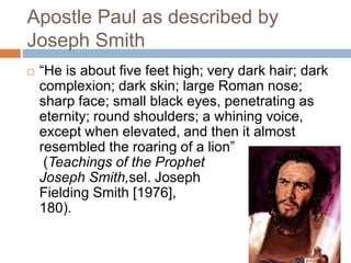 Apostle Paul as described by
Joseph Smith
 “He is about five feet high; very dark hair; dark
complexion; dark skin; large Roman nose;
sharp face; small black eyes, penetrating as
eternity; round shoulders; a whining voice,
except when elevated, and then it almost
resembled the roaring of a lion”
(Teachings of the Prophet
Joseph Smith,sel. Joseph
Fielding Smith [1976],
180).
 