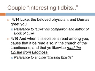 Couple “interesting tidbits..”
 4:14 Luke, the beloved physician, and Demas
greet you
 Reference to “Luke” his companion and author of
Book of Luke
 4:16 And when this epistle is read among you,
cause that it be read also in the church of the
Laodiceans; and that ye likewise read the
Epistle from Laodicea.
 Reference to another “missing Epistle”
 