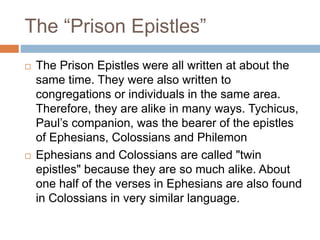 The “Prison Epistles”
 The Prison Epistles were all written at about the
same time. They were also written to
congregations or individuals in the same area.
Therefore, they are alike in many ways. Tychicus,
Paul’s companion, was the bearer of the epistles
of Ephesians, Colossians and Philemon
 Ephesians and Colossians are called "twin
epistles" because they are so much alike. About
one half of the verses in Ephesians are also found
in Colossians in very similar language.
 