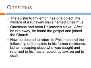 Onesimus
 The epistle to Philemon has one object: the
welfare of a runaway slave named Onesimus.
 Onesimus had been Philemon's slave. After
he ran away, he found the gospel and joined
the Church.
 Now he desired to return to Philemon and the
fellowship of the saints in his former residence,
but an escaping slave who was caught and
returned to his master could, by law, be put to
death.
 