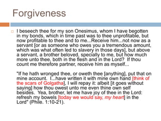 Forgiveness
 I beseech thee for my son Onesimus, whom I have begotten
in my bonds, which in time past was to thee unprofitable, but
now profitable to thee and to me...Receive him...not now as a
servant [or as someone who owes you a tremendous amount,
which was what often led to slavery in those days], but above
a servant, a brother beloved, specially to me, but how much
more unto thee, both in the flesh and in the Lord? If thou
count me therefore partner, receive him as myself...
"If he hath wronged thee, or oweth thee [anything], put that on
mine account. I...have written it with mine own hand [think of
the scars of Golgatha], I will repay it: albeit [it goes without
saying] how thou owest unto me even thine own self
besides. Yea, brother, let me have joy of thee in the Lord:
refresh my bowels [today we would say, my heart] in the
Lord" (Phile. 1:10-21).
 