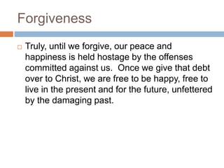 Forgiveness
 Truly, until we forgive, our peace and
happiness is held hostage by the offenses
committed against us. Once we give that debt
over to Christ, we are free to be happy, free to
live in the present and for the future, unfettered
by the damaging past.
 