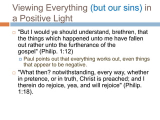 Viewing Everything (but our sins) in
a Positive Light
 "But I would ye should understand, brethren, that
the things which happened unto me have fallen
out rather unto the furtherance of the
gospel" (Philip. 1:12)
 Paul points out that everything works out, even things
that appear to be negative.
 "What then? notwithstanding, every way, whether
in pretence, or in truth, Christ is preached; and I
therein do rejoice, yea, and will rejoice" (Philip.
1:18).
 