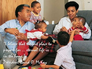 “I believe that the best place to
prepare for … eternal life is
in the home.”
President David O. McKay
 