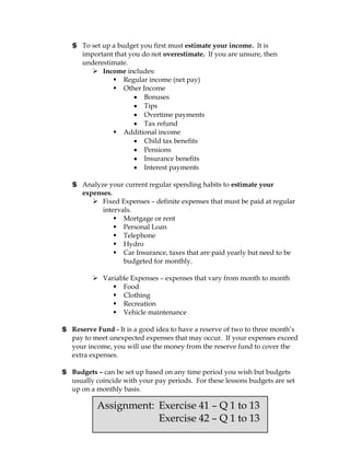 $ To set up a budget you first must estimate your income. It is
     important that you do not overestimate. If you are unsure, then
     underestimate.
         Income includes:
                Regular income (net pay)
                Other Income
                         Bonuses
                         Tips
                         Overtime payments
                         Tax refund
                Additional income
                         Child tax benefits
                         Pensions
                         Insurance benefits
                         Interest payments

   $ Analyze your current regular spending habits to estimate your
     expenses.
         Fixed Expenses – definite expenses that must be paid at regular
           intervals.
                Mortgage or rent
                Personal Loan
                Telephone
                Hydro
                Car Insurance, taxes that are paid yearly but need to be
                  budgeted for monthly.

          Variable Expenses – expenses that vary from month to month
               Food
               Clothing
               Recreation
               Vehicle maintenance

$ Reserve Fund - It is a good idea to have a reserve of two to three month’s
  pay to meet unexpected expenses that may occur. If your expenses exceed
  your income, you will use the money from the reserve fund to cover the
  extra expenses.

$ Budgets – can be set up based on any time period you wish but budgets
  usually coincide with your pay periods. For these lessons budgets are set
  up on a monthly basis.

           Assignment: Exercise 41 – Q 1 to 13
                       Exercise 42 – Q 1 to 13
 