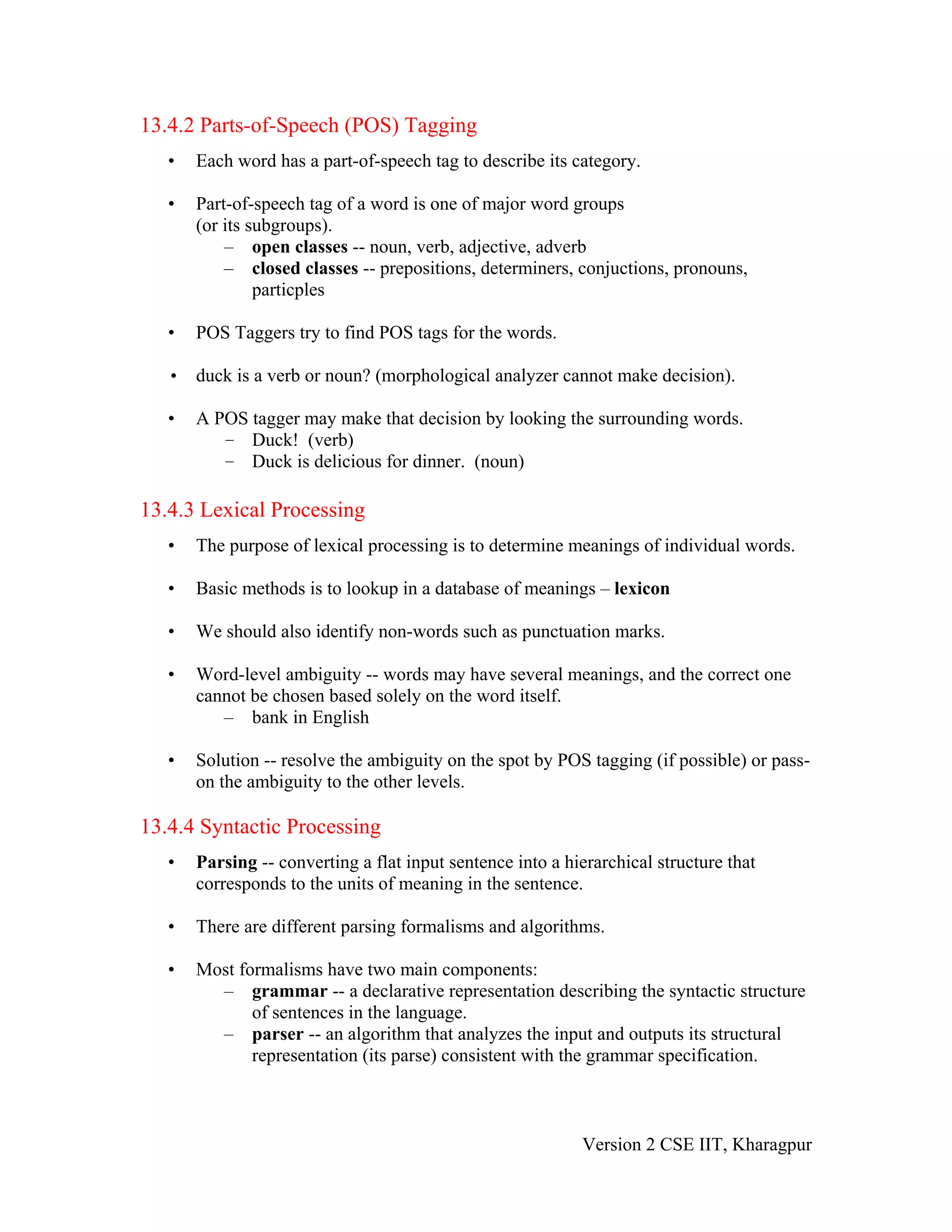 13.4.2 Parts-of-Speech (POS) Tagging
   •   Each word has a part-of-speech tag to describe its category.

   •   Part-of-speech tag of a word is one of major word groups
       (or its subgroups).
           – open classes -- noun, verb, adjective, adverb
           – closed classes -- prepositions, determiners, conjuctions, pronouns,
                particples

   •   POS Taggers try to find POS tags for the words.

   • duck is a verb or noun? (morphological analyzer cannot make decision).

   •   A POS tagger may make that decision by looking the surrounding words.
          – Duck! (verb)
          – Duck is delicious for dinner. (noun)

13.4.3 Lexical Processing
   •   The purpose of lexical processing is to determine meanings of individual words.

   •   Basic methods is to lookup in a database of meanings – lexicon

   •   We should also identify non-words such as punctuation marks.

   •   Word-level ambiguity -- words may have several meanings, and the correct one
       cannot be chosen based solely on the word itself.
          – bank in English

   •   Solution -- resolve the ambiguity on the spot by POS tagging (if possible) or pass-
       on the ambiguity to the other levels.

13.4.4 Syntactic Processing
   •   Parsing -- converting a flat input sentence into a hierarchical structure that
       corresponds to the units of meaning in the sentence.

   •   There are different parsing formalisms and algorithms.

   •   Most formalisms have two main components:
         – grammar -- a declarative representation describing the syntactic structure
              of sentences in the language.
         – parser -- an algorithm that analyzes the input and outputs its structural
              representation (its parse) consistent with the grammar specification.



                                                            Version 2 CSE IIT, Kharagpur
 