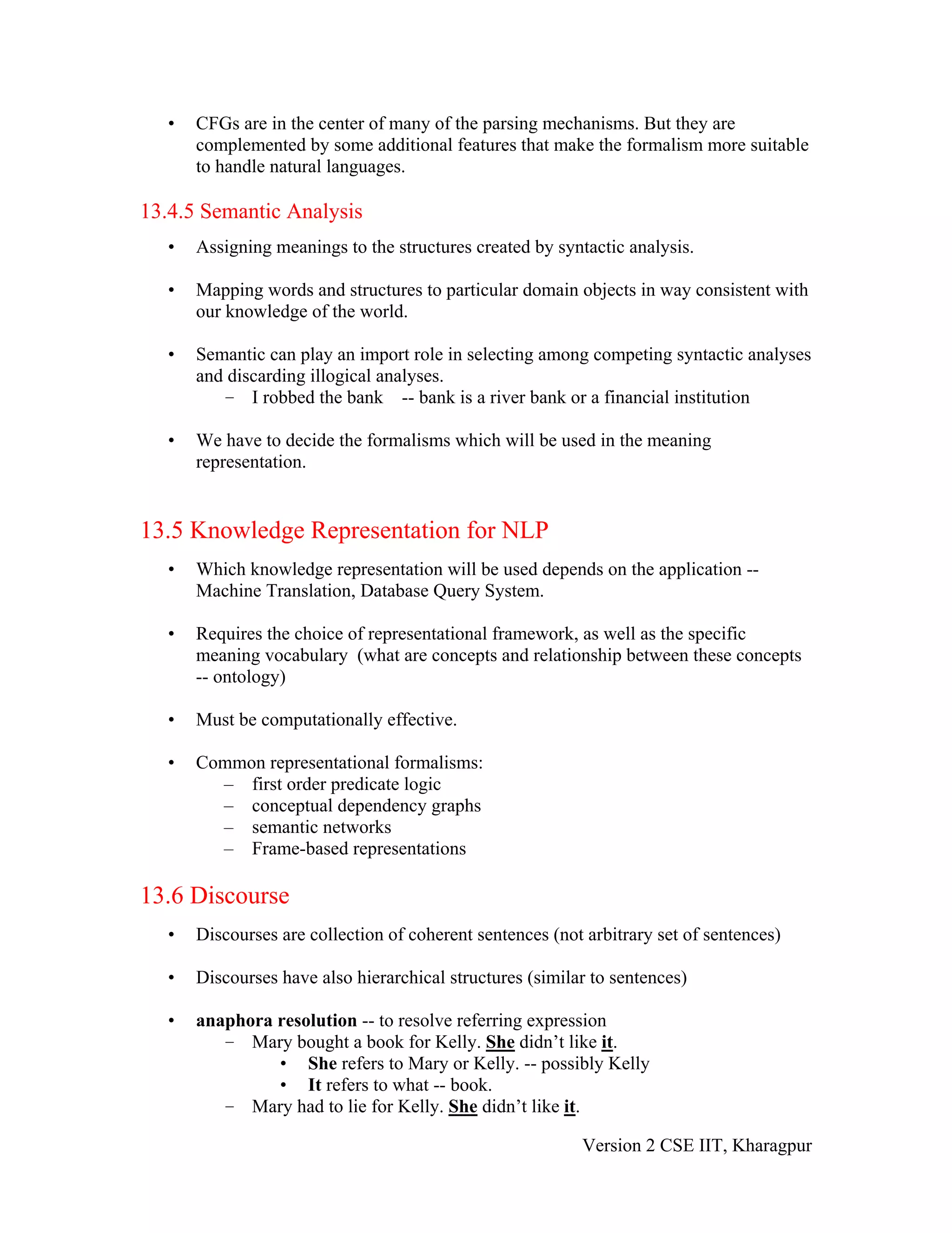 •   CFGs are in the center of many of the parsing mechanisms. But they are
       complemented by some additional features that make the formalism more suitable
       to handle natural languages.

13.4.5 Semantic Analysis
   •   Assigning meanings to the structures created by syntactic analysis.

   •   Mapping words and structures to particular domain objects in way consistent with
       our knowledge of the world.

   •   Semantic can play an import role in selecting among competing syntactic analyses
       and discarding illogical analyses.
          – I robbed the bank -- bank is a river bank or a financial institution

   •   We have to decide the formalisms which will be used in the meaning
       representation.


13.5 Knowledge Representation for NLP
   •   Which knowledge representation will be used depends on the application --
       Machine Translation, Database Query System.

   •   Requires the choice of representational framework, as well as the specific
       meaning vocabulary (what are concepts and relationship between these concepts
       -- ontology)

   •   Must be computationally effective.

   •   Common representational formalisms:
         – first order predicate logic
         – conceptual dependency graphs
         – semantic networks
         – Frame-based representations

13.6 Discourse
   •   Discourses are collection of coherent sentences (not arbitrary set of sentences)

   •   Discourses have also hierarchical structures (similar to sentences)

   •   anaphora resolution -- to resolve referring expression
          – Mary bought a book for Kelly. She didn’t like it.
                • She refers to Mary or Kelly. -- possibly Kelly
                • It refers to what -- book.
          – Mary had to lie for Kelly. She didn’t like it.

                                                           Version 2 CSE IIT, Kharagpur
 