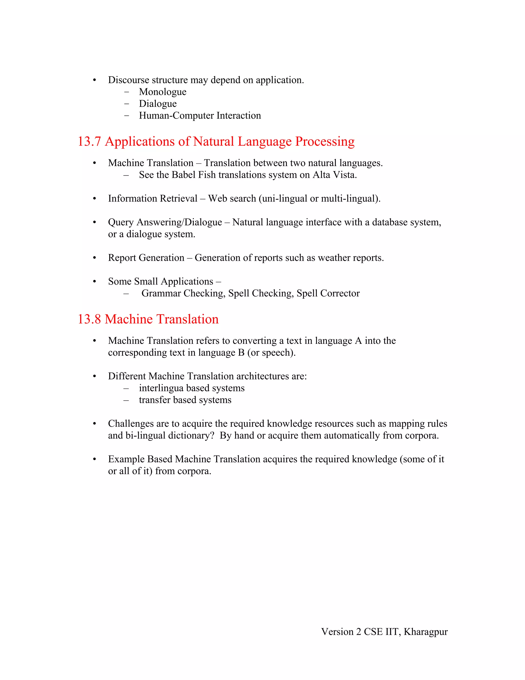 •   Discourse structure may depend on application.
         – Monologue
         – Dialogue
         – Human-Computer Interaction

13.7 Applications of Natural Language Processing
  •   Machine Translation – Translation between two natural languages.
        – See the Babel Fish translations system on Alta Vista.

  •   Information Retrieval – Web search (uni-lingual or multi-lingual).

  •   Query Answering/Dialogue – Natural language interface with a database system,
      or a dialogue system.

  •   Report Generation – Generation of reports such as weather reports.

  •   Some Small Applications –
         – Grammar Checking, Spell Checking, Spell Corrector

13.8 Machine Translation
  •   Machine Translation refers to converting a text in language A into the
      corresponding text in language B (or speech).

  •   Different Machine Translation architectures are:
         – interlingua based systems
         – transfer based systems

  •   Challenges are to acquire the required knowledge resources such as mapping rules
      and bi-lingual dictionary? By hand or acquire them automatically from corpora.

  •   Example Based Machine Translation acquires the required knowledge (some of it
      or all of it) from corpora.




                                                         Version 2 CSE IIT, Kharagpur
 