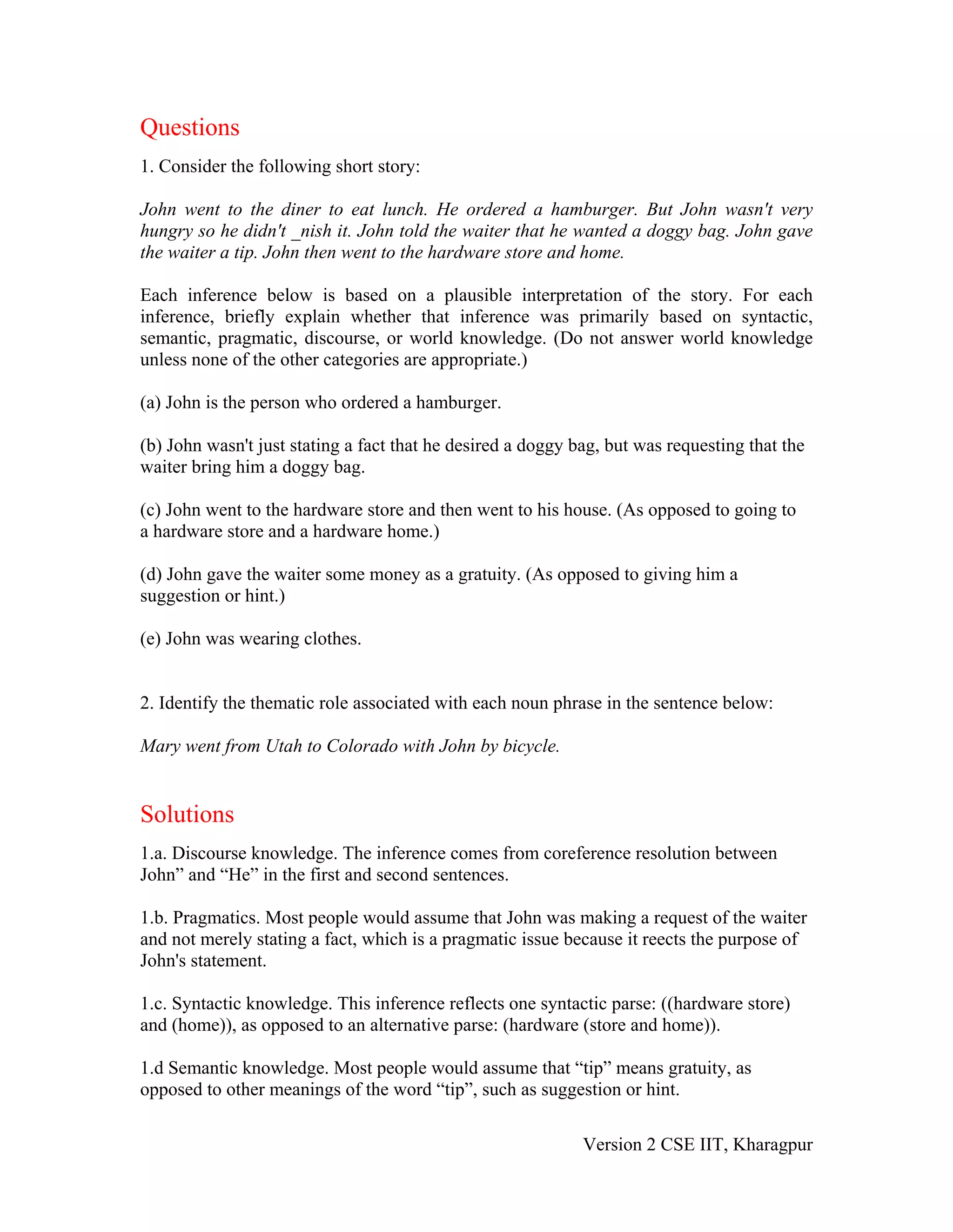 Questions
1. Consider the following short story:

John went to the diner to eat lunch. He ordered a hamburger. But John wasn't very
hungry so he didn't _nish it. John told the waiter that he wanted a doggy bag. John gave
the waiter a tip. John then went to the hardware store and home.

Each inference below is based on a plausible interpretation of the story. For each
inference, briefly explain whether that inference was primarily based on syntactic,
semantic, pragmatic, discourse, or world knowledge. (Do not answer world knowledge
unless none of the other categories are appropriate.)

(a) John is the person who ordered a hamburger.

(b) John wasn't just stating a fact that he desired a doggy bag, but was requesting that the
waiter bring him a doggy bag.

(c) John went to the hardware store and then went to his house. (As opposed to going to
a hardware store and a hardware home.)

(d) John gave the waiter some money as a gratuity. (As opposed to giving him a
suggestion or hint.)

(e) John was wearing clothes.


2. Identify the thematic role associated with each noun phrase in the sentence below:

Mary went from Utah to Colorado with John by bicycle.


Solutions
1.a. Discourse knowledge. The inference comes from coreference resolution between
John” and “He” in the first and second sentences.

1.b. Pragmatics. Most people would assume that John was making a request of the waiter
and not merely stating a fact, which is a pragmatic issue because it reects the purpose of
John's statement.

1.c. Syntactic knowledge. This inference reflects one syntactic parse: ((hardware store)
and (home)), as opposed to an alternative parse: (hardware (store and home)).

1.d Semantic knowledge. Most people would assume that “tip” means gratuity, as
opposed to other meanings of the word “tip”, such as suggestion or hint.

                                                             Version 2 CSE IIT, Kharagpur
 