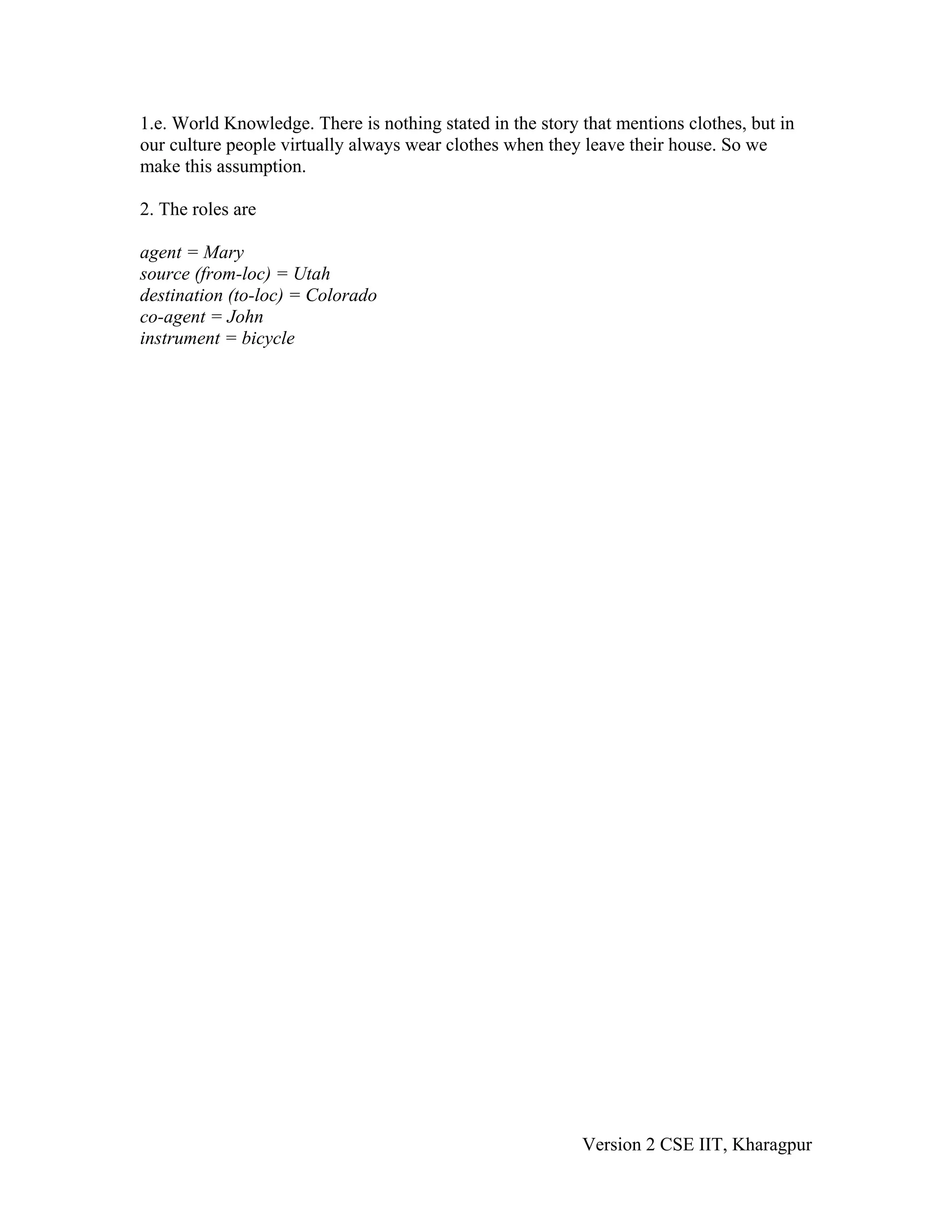 1.e. World Knowledge. There is nothing stated in the story that mentions clothes, but in
our culture people virtually always wear clothes when they leave their house. So we
make this assumption.

2. The roles are

agent = Mary
source (from-loc) = Utah
destination (to-loc) = Colorado
co-agent = John
instrument = bicycle




                                                           Version 2 CSE IIT, Kharagpur
 