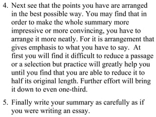 4. Next see that the points you have are arranged
in the best possible way. You may find that in
order to make the whole summary more
impressive or more convincing, you have to
arrange it more neatly. For it is arrangement that
gives emphasis to what you have to say. At
first you will find it difficult to reduce a passage
or a selection but practice will greatly help you
until you find that you are able to reduce it to
half its original length. Further effort will bring
it down to even one-third.
5. Finally write your summary as carefully as if
you were writing an essay.
 