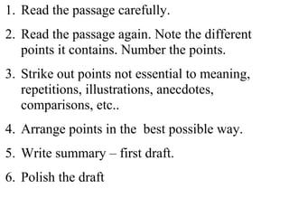 1. Read the passage carefully.
2. Read the passage again. Note the different
points it contains. Number the points.
3. Strike out points not essential to meaning,
repetitions, illustrations, anecdotes,
comparisons, etc..
4. Arrange points in the best possible way.
5. Write summary – first draft.
6. Polish the draft
 