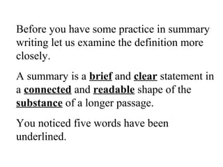 Before you have some practice in summary
writing let us examine the definition more
closely.
A summary is a brief and clear statement in
a connected and readable shape of the
substance of a longer passage.
You noticed five words have been
underlined.
 