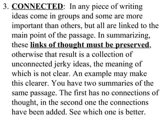 3. CONNECTED: In any piece of writing
ideas come in groups and some are more
important than others, but all are linked to the
main point of the passage. In summarizing,
these links of thought must be preserved,
otherwise that result is a collection of
unconnected jerky ideas, the meaning of
which is not clear. An example may make
this clearer. You have two summaries of the
same passage. The first has no connections of
thought, in the second one the connections
have been added. See which one is better.
 