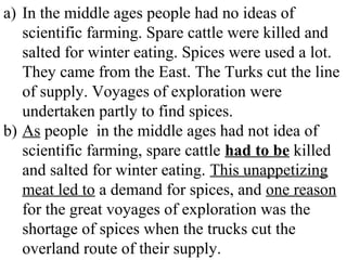 a) In the middle ages people had no ideas of
scientific farming. Spare cattle were killed and
salted for winter eating. Spices were used a lot.
They came from the East. The Turks cut the line
of supply. Voyages of exploration were
undertaken partly to find spices.
b) As people in the middle ages had not idea of
scientific farming, spare cattle had to be killed
and salted for winter eating. This unappetizing
meat led to a demand for spices, and one reason
for the great voyages of exploration was the
shortage of spices when the trucks cut the
overland route of their supply.
 