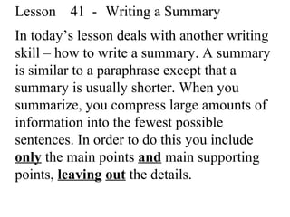 Lesson 41 - Writing a Summary
In today’s lesson deals with another writing
skill – how to write a summary. A summary
is similar to a paraphrase except that a
summary is usually shorter. When you
summarize, you compress large amounts of
information into the fewest possible
sentences. In order to do this you include
only the main points and main supporting
points, leaving out the details.
 