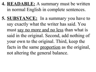 4. READABLE: A summary must be written
in normal English in complete sentences.
5. SUBSTANCE: In a summary you have to
say exactly what the writer has said. You
must say no more and no less than what is
said in the original. Second, add nothing of
your own to the original. Third, keep the
facts in the same proportion as the original,
not altering the general balance.
 