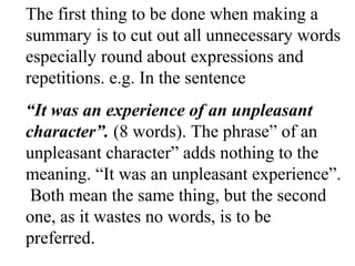 The first thing to be done when making a
summary is to cut out all unnecessary words
especially round about expressions and
repetitions. e.g. In the sentence
“It was an experience of an unpleasant
character”. (8 words). The phrase” of an
unpleasant character” adds nothing to the
meaning. “It was an unpleasant experience”.
Both mean the same thing, but the second
one, as it wastes no words, is to be
preferred.
 