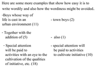 Here are some more examples that show how easy it is to
write wordily and also how the wordiness might be avoided.
-Boys whose way of
life is cast in an - town boys (2)
urban environment (11)
- Together with the
addition of (5) - also (1)
- Special attention - special attention will
will be paid to be paid to activities
activities with an eye to the to cultivate initiative (10)
cultivation of the qualities
of initiative, etc. (18)
 