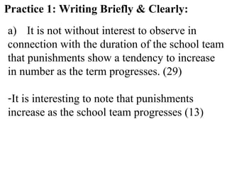 Practice 1: Writing Briefly & Clearly:
a) It is not without interest to observe in
connection with the duration of the school team
that punishments show a tendency to increase
in number as the term progresses. (29)
-It is interesting to note that punishments
increase as the school team progresses (13)
 
