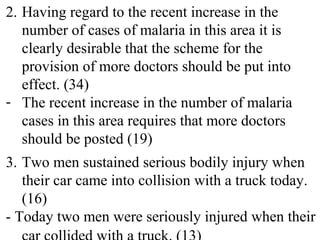 2. Having regard to the recent increase in the
number of cases of malaria in this area it is
clearly desirable that the scheme for the
provision of more doctors should be put into
effect. (34)
- The recent increase in the number of malaria
cases in this area requires that more doctors
should be posted (19)
3. Two men sustained serious bodily injury when
their car came into collision with a truck today.
(16)
- Today two men were seriously injured when their
 