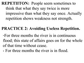 REPETIITON: People seem sometimes to
think that what they say twice is more
impressive than what they say once. Actually
repetition shows weakness not strength.
PRACTICE 2: Avoiding Useless Repetition.
-For three months the river is in continuous
flood; this state of affairs goes on for the whole
of that time without cease.
- For three months the river is in flood.
 