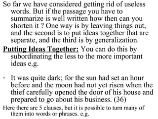 So far we have considered getting rid of useless
words. But if the passage you have to
summarize is well written how then can you
shorten it ? One way is by leaving things out,
and the second is to put ideas together that are
separate, and the third is by generalization.
Putting Ideas Together: You can do this by
subordinating the less to the more important
ideas e.g.
- It was quite dark; for the sun had set an hour
before and the moon had not yet risen when the
thief carefully opened the door of his house and
prepared to go about his business. (36)
Here there are 5 clauses, but it is possible to turn many of
them into words or phrases. e.g.
 