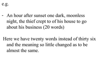 e.g.
- An hour after sunset one dark, moonless
night, the thief crept to of his house to go
about his business (20 words)
Here we have twenty words instead of thirty six
and the meaning so little changed as to be
almost the same.
 