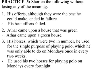 PRACTICE 3: Shorten the following without
losing any of the meaning.
1. His efforts, although they were the best he
could make, ended in failure.
- His best efforts failed.
2. Athar came upon a house that was green
- Athar came upon a green house.
3. His horses, which were two in number, he used
for the single purpose of playing polo, which he
was only able to do on Mondays once in every
two weeks.
- He used his two horses for playing polo on
Mondays every fortnight.
 