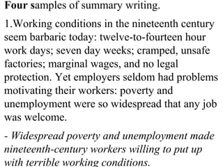 Four samples of summary writing.
1.Working conditions in the nineteenth century
seem barbaric today: twelve-to-fourteen hour
work days; seven day weeks; cramped, unsafe
factories; marginal wages, and no legal
protection. Yet employers seldom had problems
motivating their workers: poverty and
unemployment were so widespread that any job
was welcome.
- Widespread poverty and unemployment made
nineteenth-century workers willing to put up
with terrible working conditions.
 