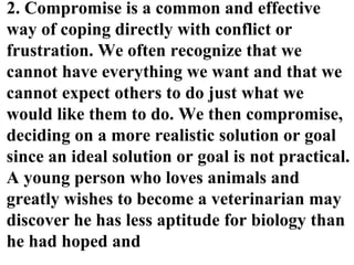 2. Compromise is a common and effective
way of coping directly with conflict or
frustration. We often recognize that we
cannot have everything we want and that we
cannot expect others to do just what we
would like them to do. We then compromise,
deciding on a more realistic solution or goal
since an ideal solution or goal is not practical.
A young person who loves animals and
greatly wishes to become a veterinarian may
discover he has less aptitude for biology than
he had hoped and
 