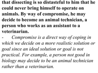 that dissecting is so distasteful to him that he
could never bring himself to operate on
animals. By way of compromise, he may
decide to become an animal technician, a
person who works as an assistant to a
veterinarian.
- Compromise is a direct way of coping in
which we decide on a more realistic solution or
goal since an ideal solution or goal is not
practical. For example, a person not good in
biology may decide to be an animal technician
rather than a veterinarian.
 