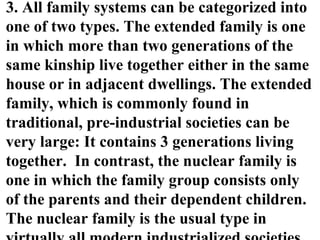3. All family systems can be categorized into
one of two types. The extended family is one
in which more than two generations of the
same kinship live together either in the same
house or in adjacent dwellings. The extended
family, which is commonly found in
traditional, pre-industrial societies can be
very large: It contains 3 generations living
together. In contrast, the nuclear family is
one in which the family group consists only
of the parents and their dependent children.
The nuclear family is the usual type in
 