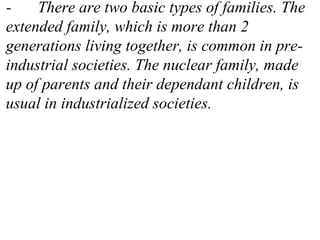 - There are two basic types of families. The
extended family, which is more than 2
generations living together, is common in pre-
industrial societies. The nuclear family, made
up of parents and their dependant children, is
usual in industrialized societies.
 