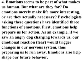 4. Emotions seems to be part of what makes
us human. But what are they for? Do
emotions merely make life more interesting,
or are they actually necessary? Psychologists
asking these questions have identified three
functions of emotions. First, emotions help
prepare us for action. As an example, if we
saw an angry dog charging towards us, our
emotional reaction (fear) would trigger
changes in our nervous system, thus
preparing us to run away. Emotions also help
shape our future behavior.
 