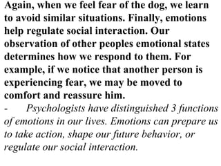 Again, when we feel fear of the dog, we learn
to avoid similar situations. Finally, emotions
help regulate social interaction. Our
observation of other peoples emotional states
determines how we respond to them. For
example, if we notice that another person is
experiencing fear, we may be moved to
comfort and reassure him.
- Psychologists have distinguished 3 functions
of emotions in our lives. Emotions can prepare us
to take action, shape our future behavior, or
regulate our social interaction.
 