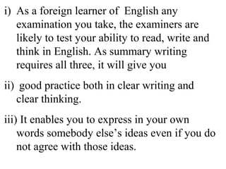 i) As a foreign learner of English any
examination you take, the examiners are
likely to test your ability to read, write and
think in English. As summary writing
requires all three, it will give you
ii) good practice both in clear writing and
clear thinking.
iii) It enables you to express in your own
words somebody else’s ideas even if you do
not agree with those ideas.
 