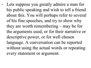 - Lets suppose you greatly admire a man for
his public speaking and wish to tell a friend
about this. You will perhaps refer to several
of his fine speeches, and try to show why
they are worth remembering – may be for
the arguments used, or for their narrative or
descriptive power, or for well chosen
language. A conversation can be reported
without using the actual words or repeating
every statement or argument.
 