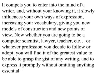 It compels you to enter into the mind of a
writer, and, without your knowing it, it slowly
influences your own ways of expression,
increasing your vocabulary, giving you new
models of construction and new points of
view. Now whether you are going to be a
computer scientist, lawyer, teacher, etc… or
whatever profession you decide to follow or
adopt, you will find it of the greatest value to
be able to grasp the gist of any writing, and to
express it promptly without omitting anything
essential.
 